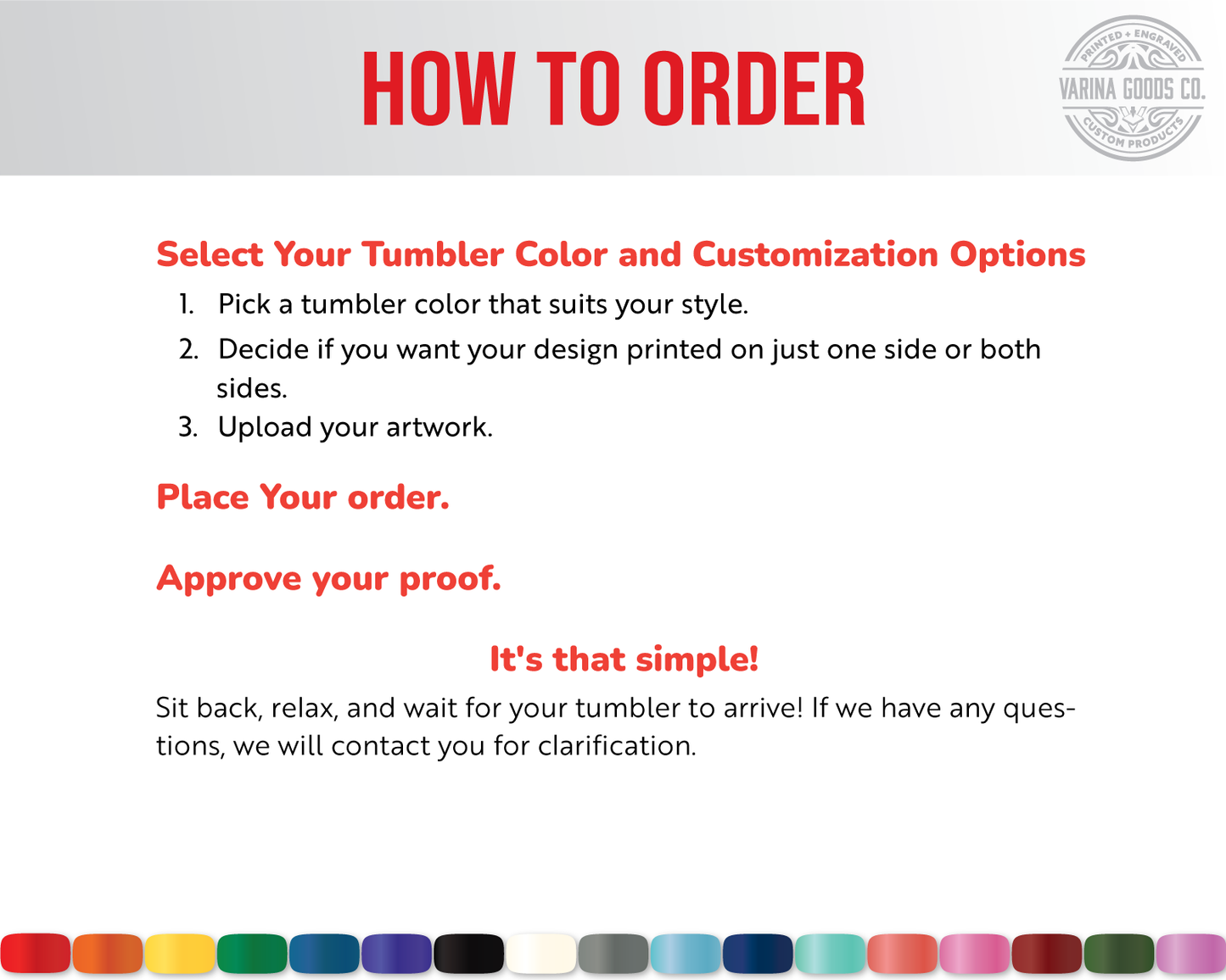 How to Order a Full color Printed Tumblr: 1. Select your color and customization options. 2. place your order. 3. Approve your proof.